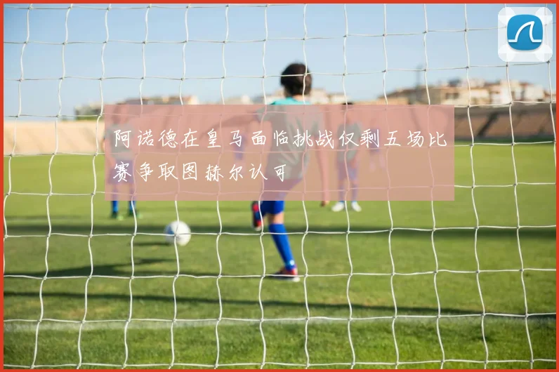 阿诺德在皇马面临挑战仅剩五场比赛争取图赫尔认可