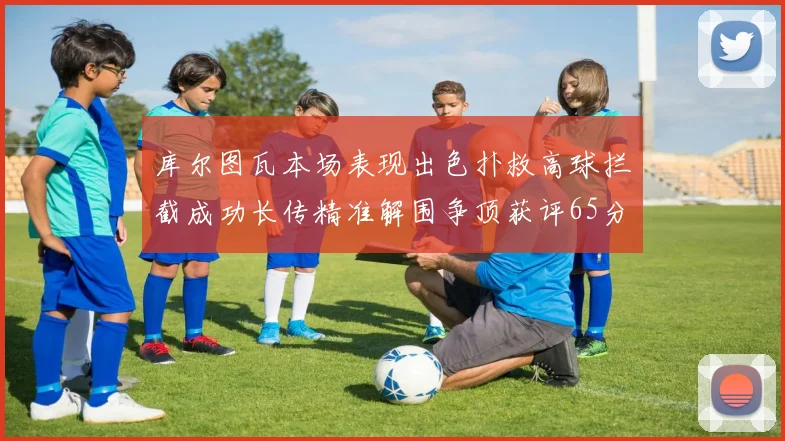 库尔图瓦本场表现出色扑救高球拦截成功长传精准解围争顶获评65分