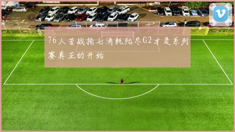76人苦战抢七消耗殆尽G2才是系列赛真正的开始