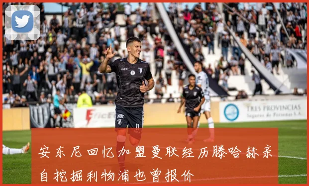 安东尼回忆加盟曼联经历滕哈赫亲自挖掘利物浦也曾报价