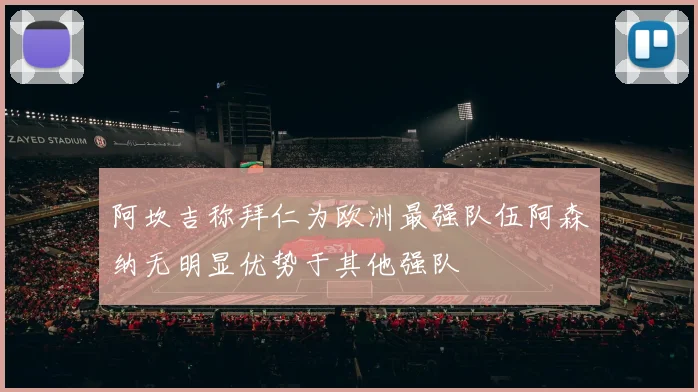 阿坎吉称拜仁为欧洲最强队伍阿森纳无明显优势于其他强队