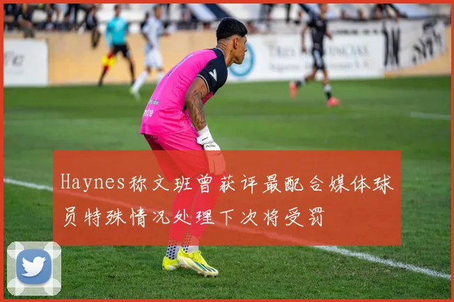 Haynes称文班曾获评最配合媒体球员特殊情况处理下次将受罚