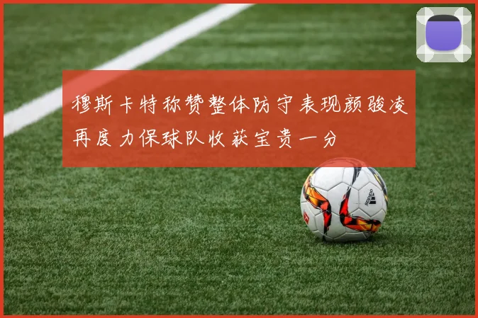 穆斯卡特称赞整体防守表现颜骏凌再度力保球队收获宝贵一分