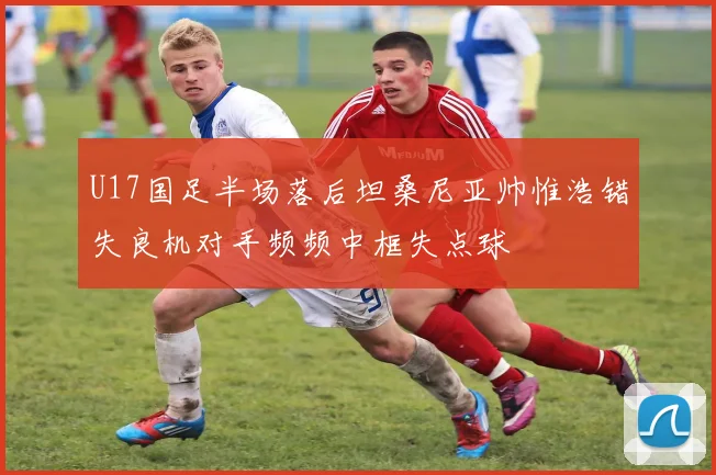 U17国足半场落后坦桑尼亚帅惟浩错失良机对手频频中框失点球