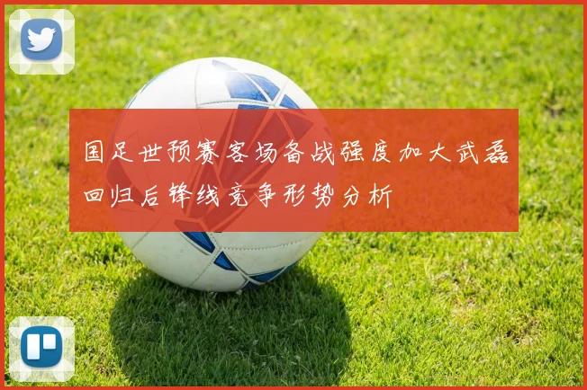 国足世预赛客场备战强度加大武磊回归后锋线竞争形势分析
