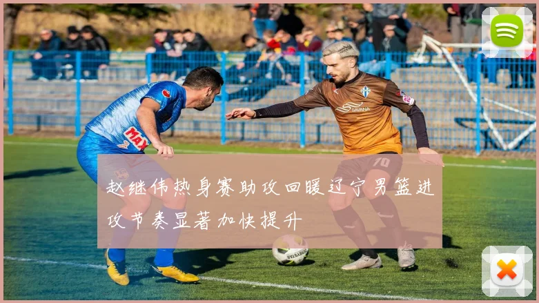 赵继伟热身赛助攻回暖辽宁男篮进攻节奏显著加快提升