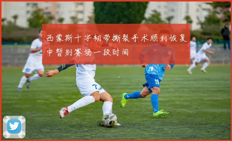 西蒙斯十字韧带撕裂手术顺利恢复中暂别赛场一段时间