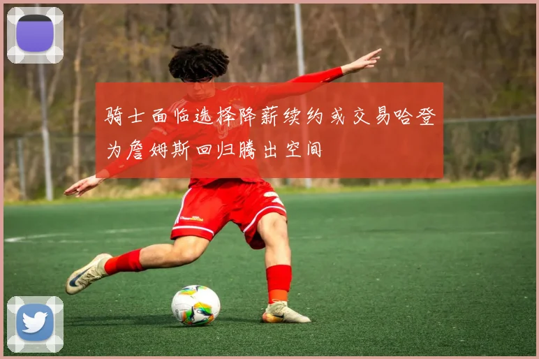 骑士面临选择降薪续约或交易哈登为詹姆斯回归腾出空间
