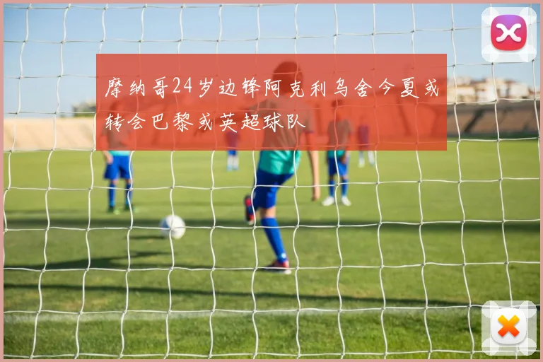 摩纳哥24岁边锋阿克利乌舍今夏或转会巴黎或英超球队
