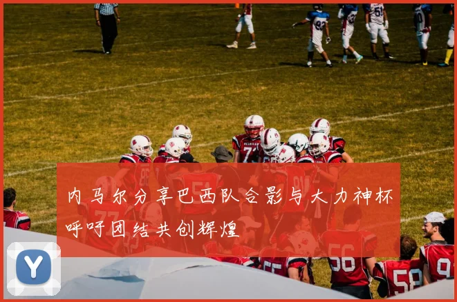 内马尔分享巴西队合影与大力神杯呼吁团结共创辉煌