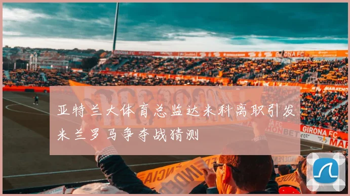 亚特兰大体育总监达米科离职引发米兰罗马争夺战猜测