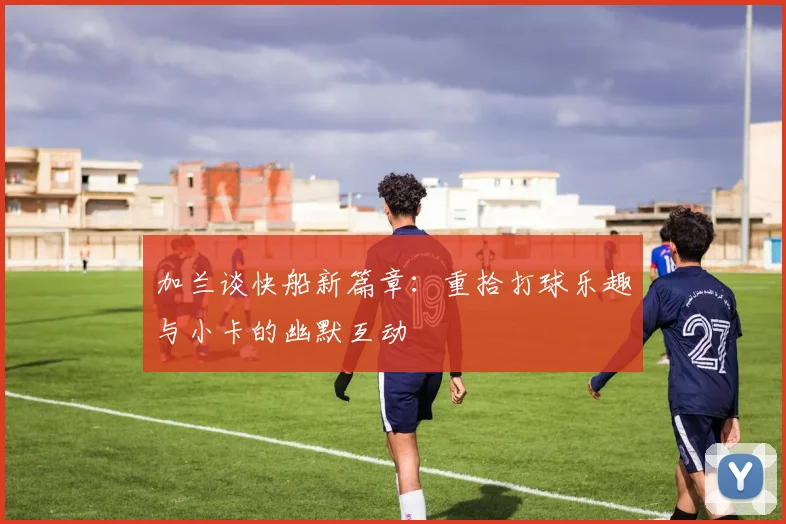 加兰谈快船新篇章：重拾打球乐趣与小卡的幽默互动
