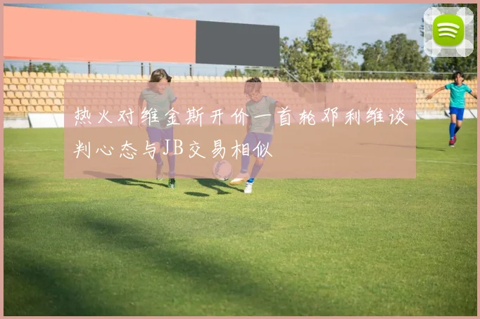 热火对维金斯开价一首轮邓利维谈判心态与JB交易相似