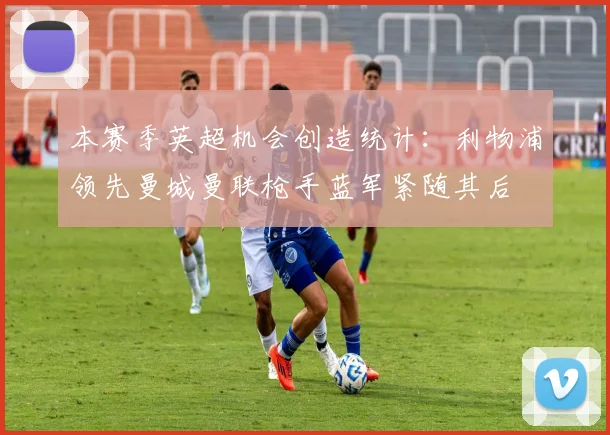 本赛季英超机会创造统计：利物浦领先曼城曼联枪手蓝军紧随其后