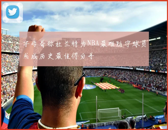 字母哥称杜兰特为NBA最难防守球员或成历史最佳得分手