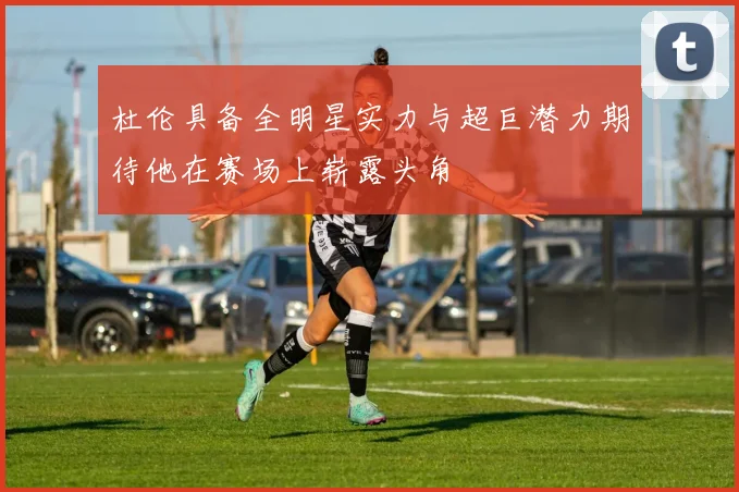 杜伦具备全明星实力与超巨潜力期待他在赛场上崭露头角